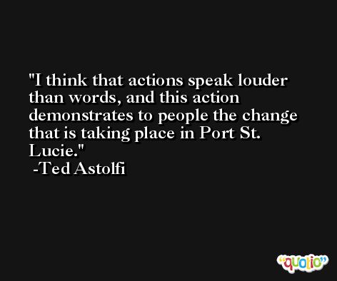I think that actions speak louder than words, and this action demonstrates to people the change that is taking place in Port St. Lucie. -Ted Astolfi