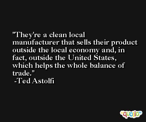 They're a clean local manufacturer that sells their product outside the local economy and, in fact, outside the United States, which helps the whole balance of trade. -Ted Astolfi