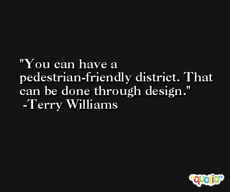 You can have a pedestrian-friendly district. That can be done through design. -Terry Williams