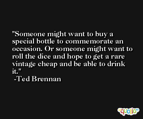 Someone might want to buy a special bottle to commemorate an occasion. Or someone might want to roll the dice and hope to get a rare vintage cheap and be able to drink it. -Ted Brennan