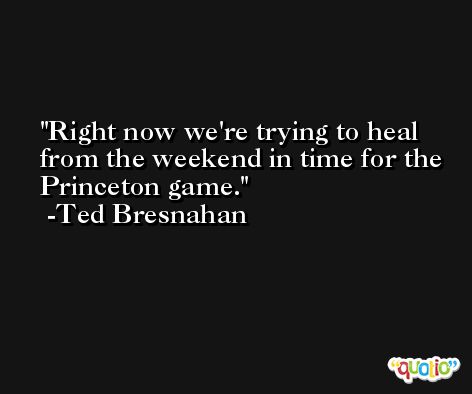 Right now we're trying to heal from the weekend in time for the Princeton game. -Ted Bresnahan