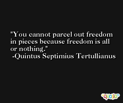 You cannot parcel out freedom in pieces because freedom is all or nothing. -Quintus Septimius Tertullianus