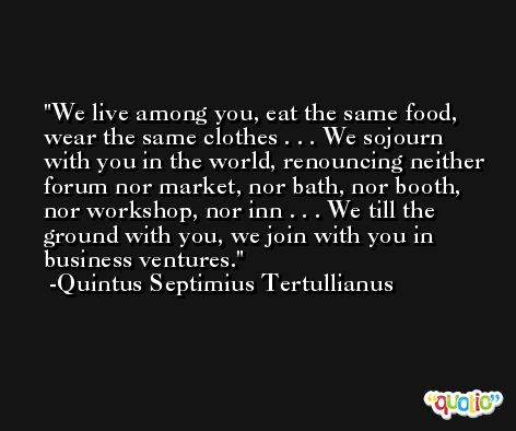 We live among you, eat the same food, wear the same clothes . . . We sojourn with you in the world, renouncing neither forum nor market, nor bath, nor booth, nor workshop, nor inn . . . We till the ground with you, we join with you in business ventures. -Quintus Septimius Tertullianus