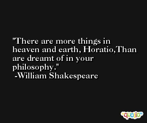 There are more things in heaven and earth, Horatio,Than are dreamt of in your philosophy. -William Shakespeare