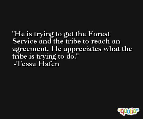 He is trying to get the Forest Service and the tribe to reach an agreement. He appreciates what the tribe is trying to do. -Tessa Hafen