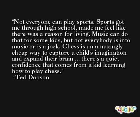 Not everyone can play sports. Sports got me through high school, made me feel like there was a reason for living. Music can do that for some kids, but not everybody is into music or is a jock. Chess is an amazingly cheap way to capture a child's imagination and expand their brain ... there's a quiet confidence that comes from a kid learning how to play chess. -Ted Danson