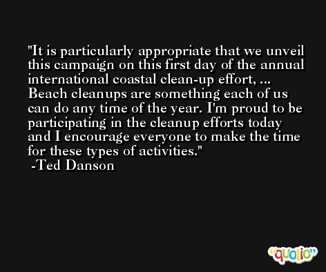 It is particularly appropriate that we unveil this campaign on this first day of the annual international coastal clean-up effort, ... Beach cleanups are something each of us can do any time of the year. I'm proud to be participating in the cleanup efforts today and I encourage everyone to make the time for these types of activities. -Ted Danson