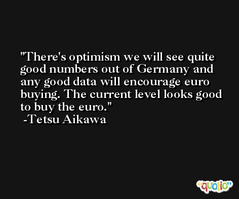 There's optimism we will see quite good numbers out of Germany and any good data will encourage euro buying. The current level looks good to buy the euro. -Tetsu Aikawa