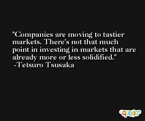Companies are moving to tastier markets. There's not that much point in investing in markets that are already more or less solidified. -Tetsuro Tsusaka