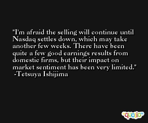 I'm afraid the selling will continue until Nasdaq settles down, which may take another few weeks. There have been quite a few good earnings results from domestic firms, but their impact on market sentiment has been very limited. -Tetsuya Ishijima