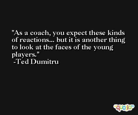 As a coach, you expect these kinds of reactions... but it is another thing to look at the faces of the young players. -Ted Dumitru