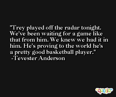 Trey played off the radar tonight. We've been waiting for a game like that from him. We knew we had it in him. He's proving to the world he's a pretty good basketball player. -Tevester Anderson