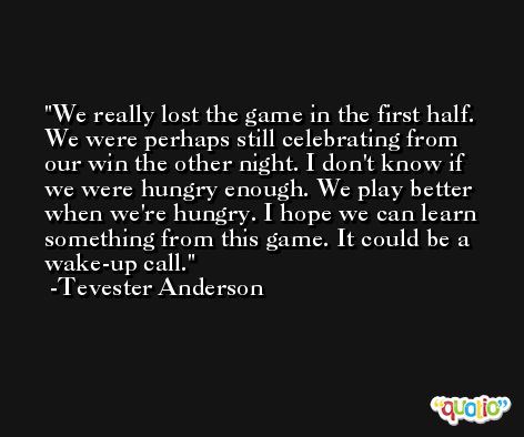 We really lost the game in the first half. We were perhaps still celebrating from our win the other night. I don't know if we were hungry enough. We play better when we're hungry. I hope we can learn something from this game. It could be a wake-up call. -Tevester Anderson