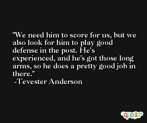 We need him to score for us, but we also look for him to play good defense in the post. He's experienced, and he's got those long arms, so he does a pretty good job in there. -Tevester Anderson