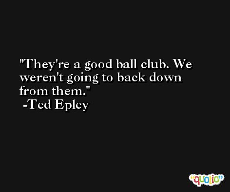 They're a good ball club. We weren't going to back down from them. -Ted Epley
