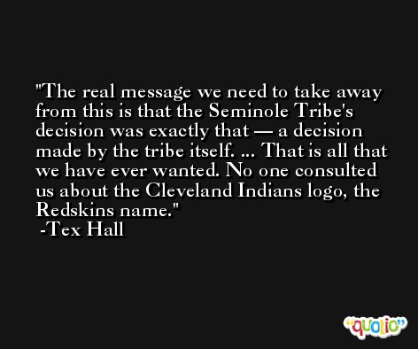 The real message we need to take away from this is that the Seminole Tribe's decision was exactly that — a decision made by the tribe itself. ... That is all that we have ever wanted. No one consulted us about the Cleveland Indians logo, the Redskins name. -Tex Hall