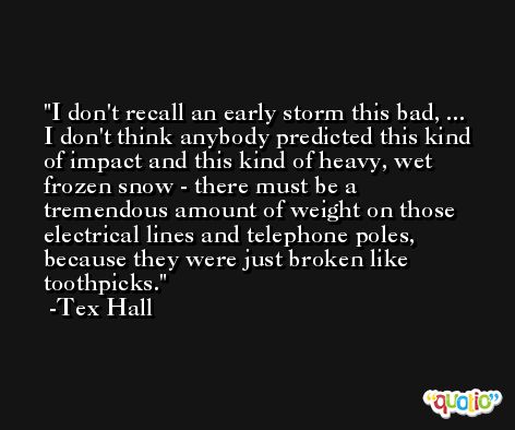I don't recall an early storm this bad, ... I don't think anybody predicted this kind of impact and this kind of heavy, wet frozen snow - there must be a tremendous amount of weight on those electrical lines and telephone poles, because they were just broken like toothpicks. -Tex Hall