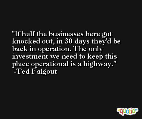 If half the businesses here got knocked out, in 30 days they'd be back in operation. The only investment we need to keep this place operational is a highway. -Ted Falgout