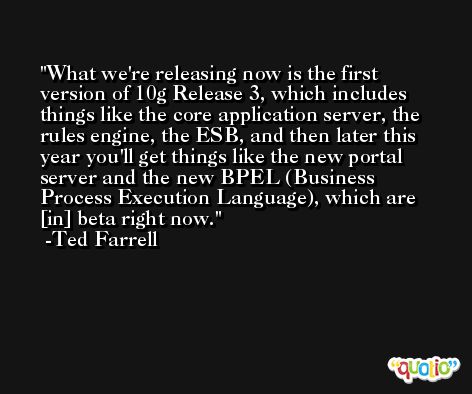 What we're releasing now is the first version of 10g Release 3, which includes things like the core application server, the rules engine, the ESB, and then later this year you'll get things like the new portal server and the new BPEL (Business Process Execution Language), which are [in] beta right now. -Ted Farrell