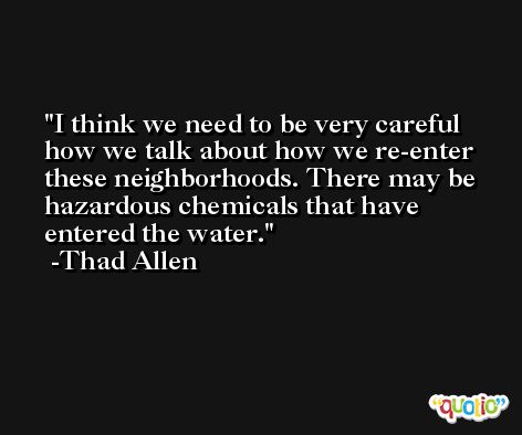 I think we need to be very careful how we talk about how we re-enter these neighborhoods. There may be hazardous chemicals that have entered the water. -Thad Allen