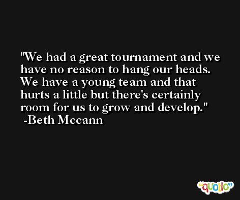 We had a great tournament and we have no reason to hang our heads. We have a young team and that hurts a little but there's certainly room for us to grow and develop. -Beth Mccann