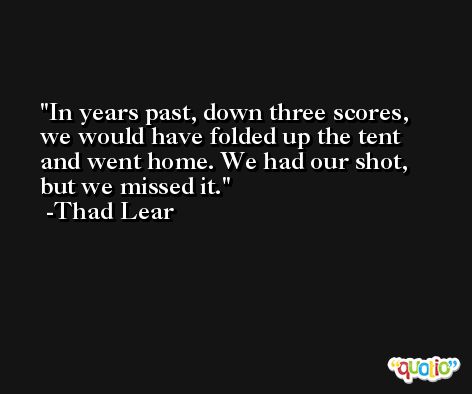 In years past, down three scores, we would have folded up the tent and went home. We had our shot, but we missed it. -Thad Lear