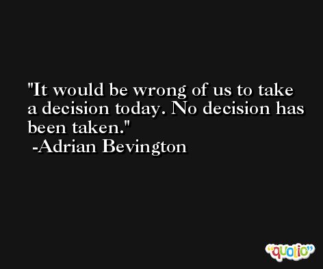 It would be wrong of us to take a decision today. No decision has been taken. -Adrian Bevington
