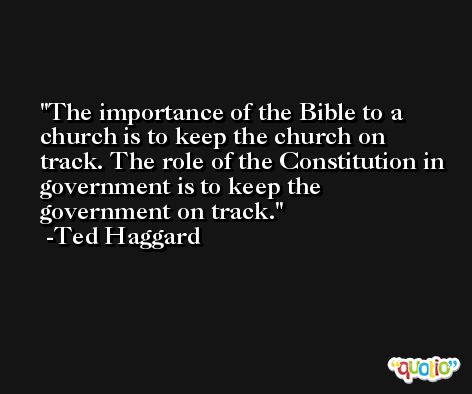 The importance of the Bible to a church is to keep the church on track. The role of the Constitution in government is to keep the government on track. -Ted Haggard