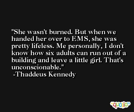 She wasn't burned. But when we handed her over to EMS, she was pretty lifeless. Me personally, I don't know how six adults can run out of a building and leave a little girl. That's unconscionable. -Thaddeus Kennedy