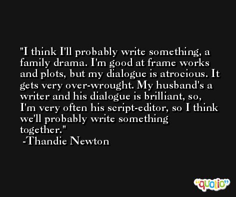 I think I'll probably write something, a family drama. I'm good at frame works and plots, but my dialogue is atrocious. It gets very over-wrought. My husband's a writer and his dialogue is brilliant, so, I'm very often his script-editor, so I think we'll probably write something together. -Thandie Newton