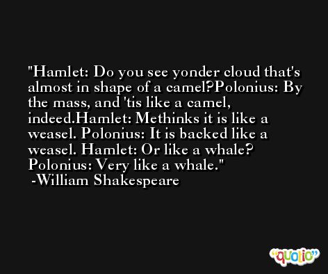 Hamlet: Do you see yonder cloud that's almost in shape of a camel?Polonius: By the mass, and 'tis like a camel, indeed.Hamlet: Methinks it is like a weasel. Polonius: It is backed like a weasel. Hamlet: Or like a whale? Polonius: Very like a whale. -William Shakespeare