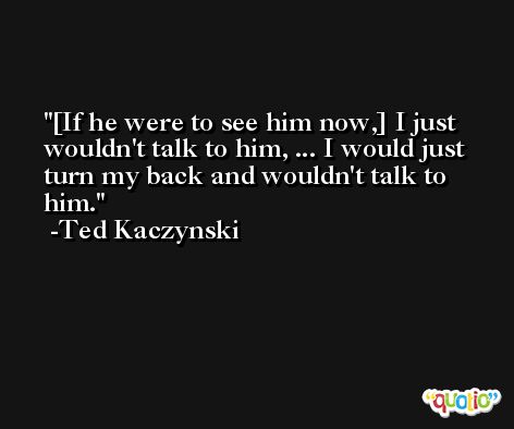 [If he were to see him now,] I just wouldn't talk to him, ... I would just turn my back and wouldn't talk to him. -Ted Kaczynski