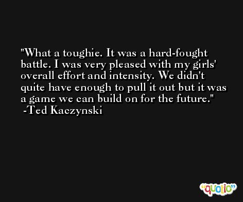What a toughie. It was a hard-fought battle. I was very pleased with my girls' overall effort and intensity. We didn't quite have enough to pull it out but it was a game we can build on for the future. -Ted Kaczynski