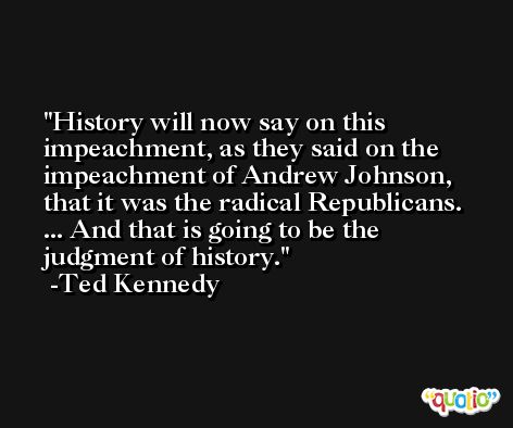 History will now say on this impeachment, as they said on the impeachment of Andrew Johnson, that it was the radical Republicans. ... And that is going to be the judgment of history. -Ted Kennedy