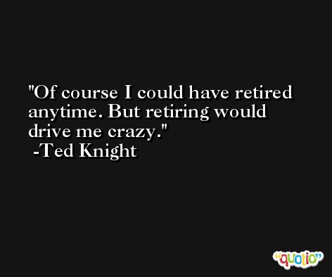 Of course I could have retired anytime. But retiring would drive me crazy. -Ted Knight