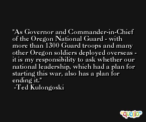 As Governor and Commander-in-Chief of the Oregon National Guard - with more than 1300 Guard troops and many other Oregon soldiers deployed overseas - it is my responsibility to ask whether our national leadership, which had a plan for starting this war, also has a plan for ending it. -Ted Kulongoski