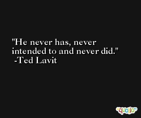 He never has, never intended to and never did. -Ted Lavit