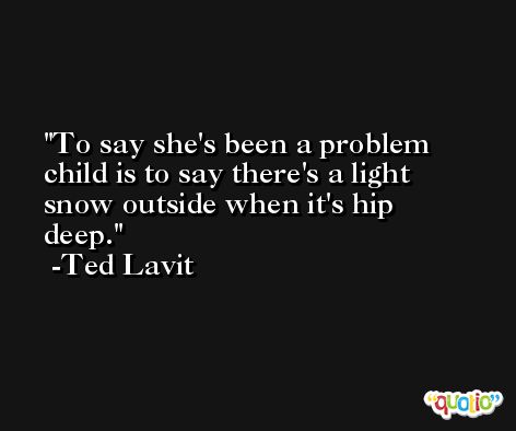 To say she's been a problem child is to say there's a light snow outside when it's hip deep. -Ted Lavit