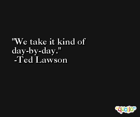 We take it kind of day-by-day. -Ted Lawson
