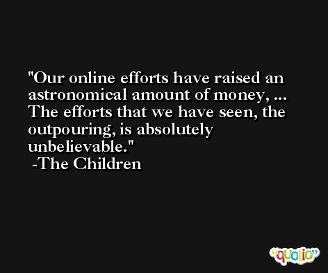 Our online efforts have raised an astronomical amount of money, ... The efforts that we have seen, the outpouring, is absolutely unbelievable. -The Children