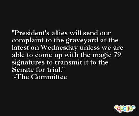 President's allies will send our complaint to the graveyard at the latest on Wednesday unless we are able to come up with the magic 79 signatures to transmit it to the Senate for trial. -The Committee