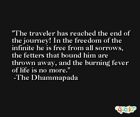 The traveler has reached the end of the journey! In the freedom of the infinite he is free from all sorrows, the fetters that bound him are thrown away, and the burning fever of life is no more. -The Dhammapada