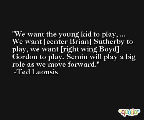 We want the young kid to play, ... We want [center Brian] Sutherby to play, we want [right wing Boyd] Gordon to play. Semin will play a big role as we move forward. -Ted Leonsis