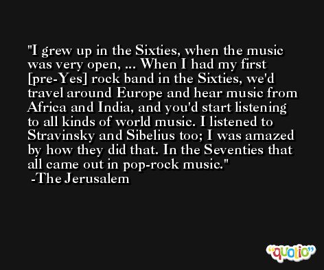 I grew up in the Sixties, when the music was very open, ... When I had my first [pre-Yes] rock band in the Sixties, we'd travel around Europe and hear music from Africa and India, and you'd start listening to all kinds of world music. I listened to Stravinsky and Sibelius too; I was amazed by how they did that. In the Seventies that all came out in pop-rock music. -The Jerusalem