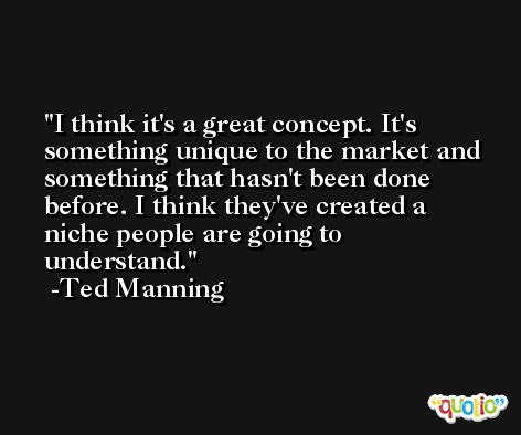 I think it's a great concept. It's something unique to the market and something that hasn't been done before. I think they've created a niche people are going to understand. -Ted Manning