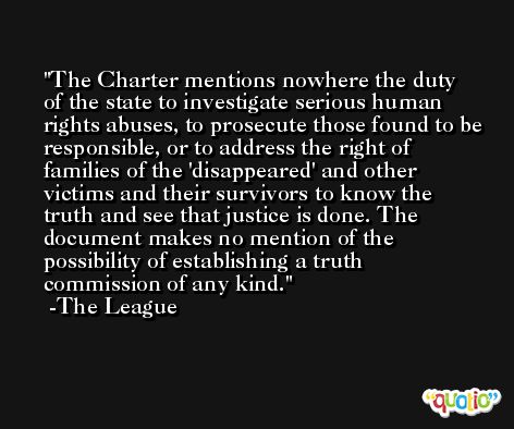 The Charter mentions nowhere the duty of the state to investigate serious human rights abuses, to prosecute those found to be responsible, or to address the right of families of the 'disappeared' and other victims and their survivors to know the truth and see that justice is done. The document makes no mention of the possibility of establishing a truth commission of any kind. -The League