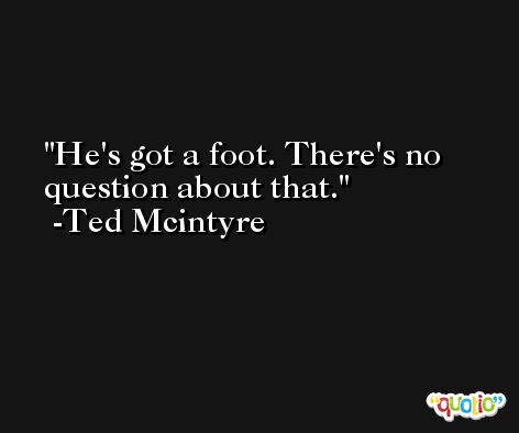 He's got a foot. There's no question about that. -Ted Mcintyre