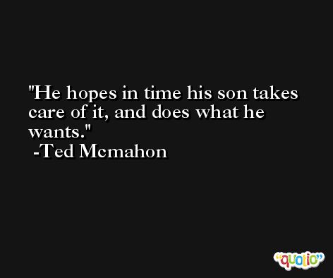 He hopes in time his son takes care of it, and does what he wants. -Ted Mcmahon