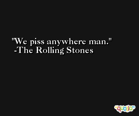 We piss anywhere man. -The Rolling Stones