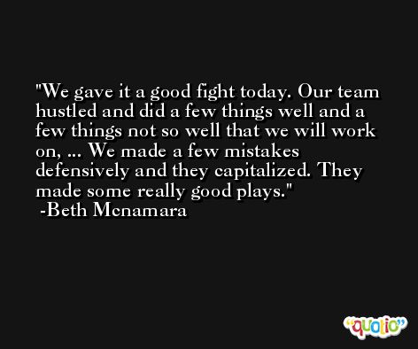 We gave it a good fight today. Our team hustled and did a few things well and a few things not so well that we will work on, ... We made a few mistakes defensively and they capitalized. They made some really good plays. -Beth Mcnamara